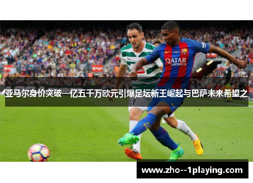 亚马尔身价突破一亿五千万欧元引爆足坛新王崛起与巴萨未来希望之