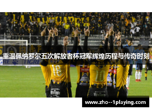 重温佩纳罗尔五次解放者杯冠军辉煌历程与传奇时刻